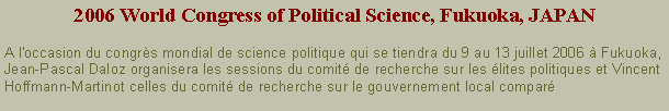 Zone de Texte: 2006 World Congress of Political Science, Fukuoka, JAPANA l'occasion du congrs mondial de science politique qui se tiendra du 9 au 13 juillet 2006  Fukuoka, Jean-Pascal Daloz organisera les sessions du comit de recherche sur les lites politiques et Vincent Hoffmann-Martinot celles du comit de recherche sur le gouvernement local compar 
